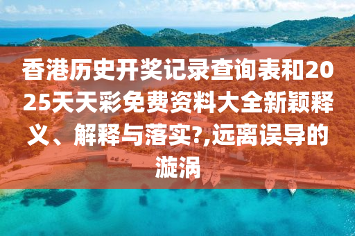 香港历史开奖记录查询表和2025天天彩免费资料大全新颖释义、解释与落实?,远离误导的漩涡