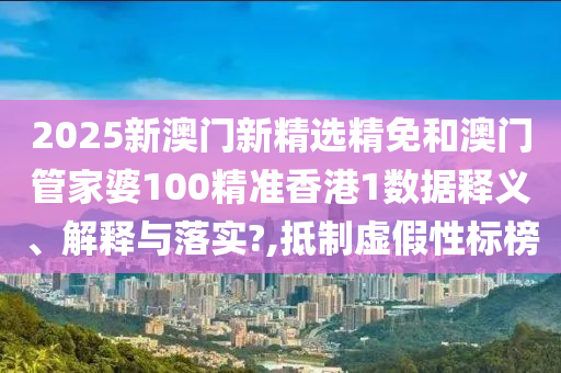 2025新澳门新精选精免和澳门管家婆100精准香港1数据释义、解释与落实?,抵制虚假性标榜