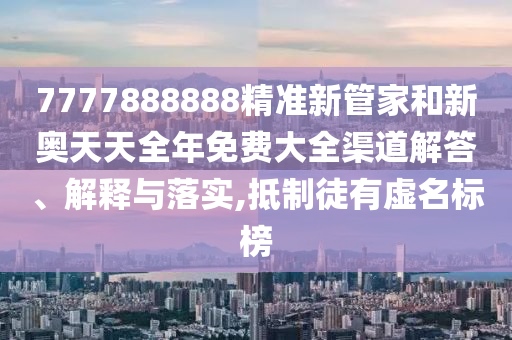 7777888888精准新管家和新奥天天全年免费大全渠道解答、解释与落实,抵制徒有虚名标榜