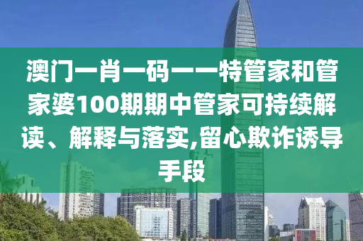 澳门一肖一码一一特管家和管家婆100期期中管家可持续解读、解释与落实,留心欺诈诱导手段