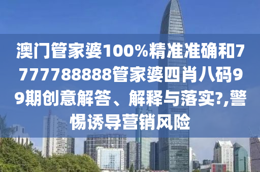 澳门管家婆100%精准准确和7777788888管家婆四肖八码99期创意解答、解释与落实?,警惕诱导营销风险