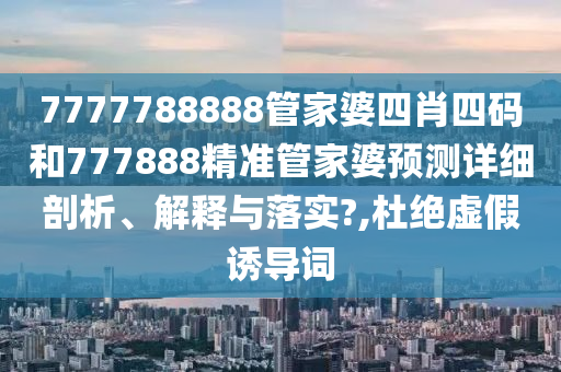 7777788888管家婆四肖四码和777888精准管家婆预测详细剖析、解释与落实?,杜绝虚假诱导词