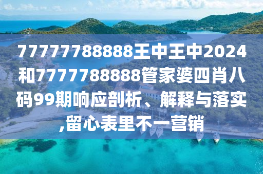 77777788888王中王中2024和7777788888管家婆四肖八码99期响应剖析、解释与落实,留心表里不一营销