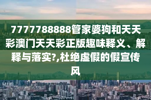 7777788888管家婆狗和天天彩澳门天天彩正版趣味释义、解释与落实?,杜绝虚假的假宣传风