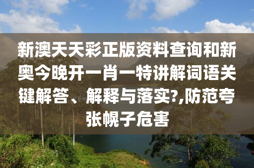新澳天天彩正版资料查询和新奥今晚开一肖一特讲解词语关键解答、解释与落实?,防范夸张幌子危害