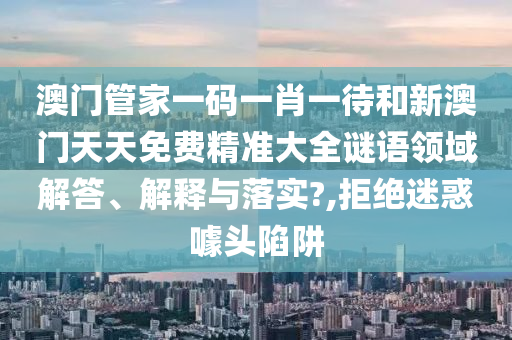 澳门管家一码一肖一待和新澳门天天免费精准大全谜语领域解答、解释与落实?,拒绝迷惑噱头陷阱