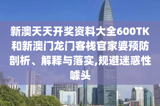 新澳天天开奖资料大全600TK和新澳门龙门客栈官家婆预防剖析、解释与落实,规避迷惑性噱头