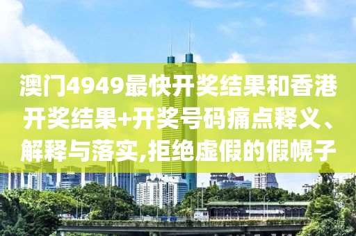 澳门4949最快开奖结果和香港开奖结果+开奖号码痛点释义、解释与落实,拒绝虚假的假幌子