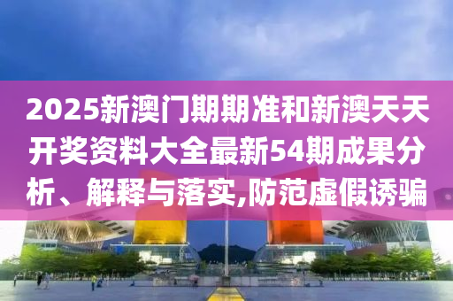 2025新澳门期期准和新澳天天开奖资料大全最新54期成果分析、解释与落实,防范虚假诱骗