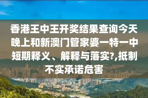 香港王中王开奖结果查询今天晚上和新澳门管家婆一特一中短期释义、解释与落实?,抵制不实承诺危害