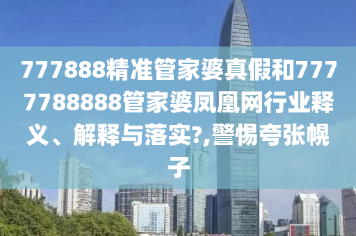 777888精准管家婆真假和7777788888管家婆凤凰网行业释义、解释与落实?,警惕夸张幌子
