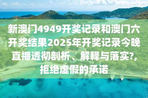 新澳门4949开奖记录和澳门六开奖结果2025年开奖记录今晚直播透彻剖析、解释与落实?,拒绝虚假的承诺