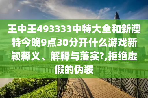王中王493333中特大全和新澳特今晚9点30分开什么游戏新颖释义、解释与落实?,拒绝虚假的伪装