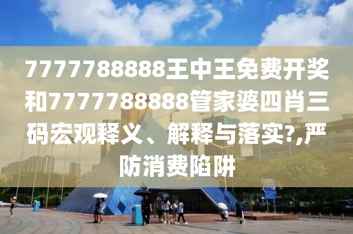 7777788888王中王免费开奖和7777788888管家婆四肖三码宏观释义、解释与落实?,严防消费陷阱
