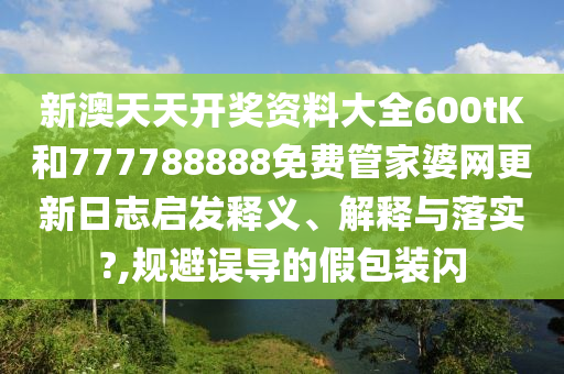 新澳天天开奖资料大全600tK和777788888免费管家婆网更新日志启发释义、解释与落实?,规避误导的假包装闪