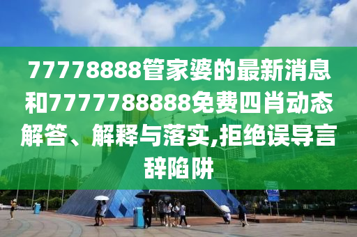 77778888管家婆的最新消息和7777788888免费四肖动态解答、解释与落实,拒绝误导言辞陷阱