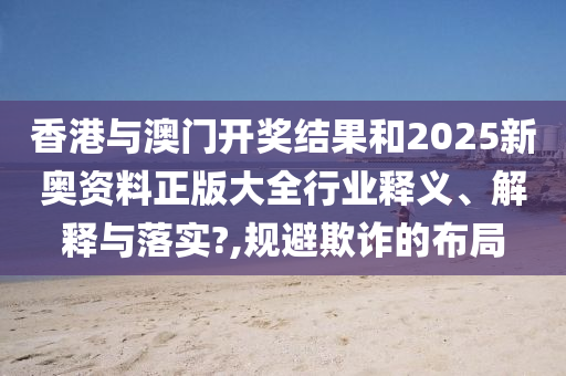 香港与澳门开奖结果和2025新奥资料正版大全行业释义、解释与落实?,规避欺诈的布局