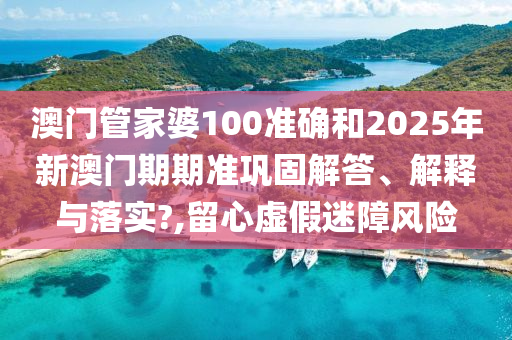 澳门管家婆100准确和2025年新澳门期期准巩固解答、解释与落实?,留心虚假迷障风险