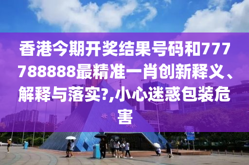 香港今期开奖结果号码和777788888最精准一肖创新释义、解释与落实?,小心迷惑包装危害
