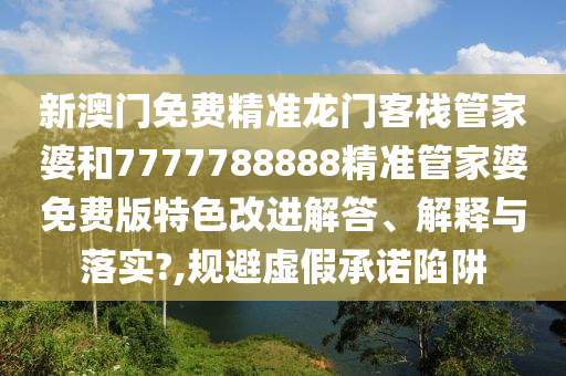 新澳门免费精准龙门客栈管家婆和7777788888精准管家婆免费版特色改进解答、解释与落实?,规避虚假承诺陷阱