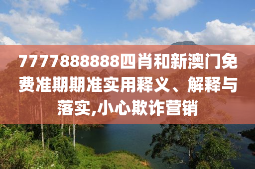 7777888888四肖和新澳门免费准期期准实用释义、解释与落实,小心欺诈营销