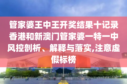 管家婆王中王开奖结果十记录香港和新澳门管家婆一特一中风控剖析、解释与落实,注意虚假标榜