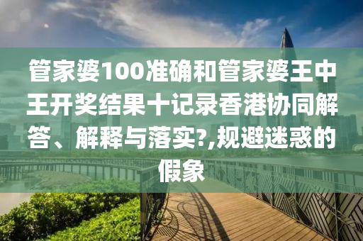 管家婆100准确和管家婆王中王开奖结果十记录香港协同解答、解释与落实?,规避迷惑的假象
