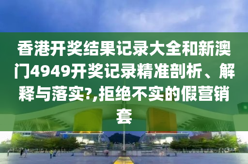 香港开奖结果记录大全和新澳门4949开奖记录精准剖析、解释与落实?,拒绝不实的假营销套