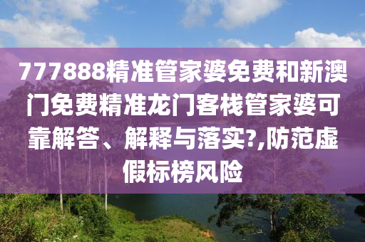 777888精准管家婆免费和新澳门免费精准龙门客栈管家婆可靠解答、解释与落实?,防范虚假标榜风险