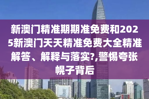 新澳门精准期期准免费和2025新澳门天天精准免费大全精准解答、解释与落实?,警惕夸张幌子背后