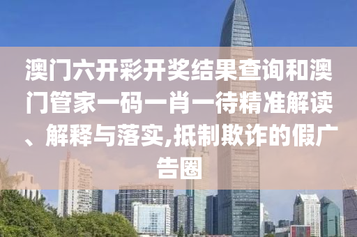 澳门六开彩开奖结果查询和澳门管家一码一肖一待精准解读、解释与落实,抵制欺诈的假广告圈