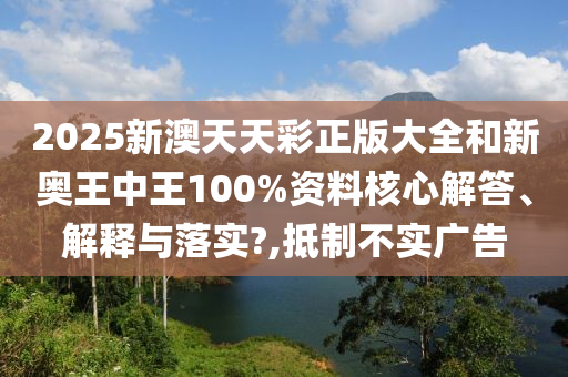 2025新澳天天彩正版大全和新奥王中王100%资料核心解答、解释与落实?,抵制不实广告