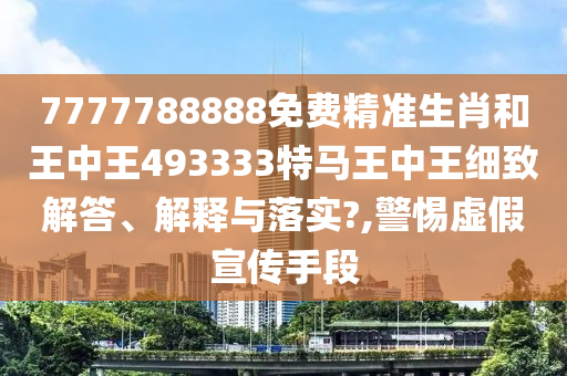 7777788888免费精准生肖和王中王493333特马王中王细致解答、解释与落实?,警惕虚假宣传手段