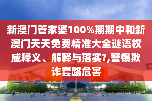 新澳门管家婆100%期期中和新澳门天天免费精准大全谜语权威释义、解释与落实?,警惕欺诈套路危害