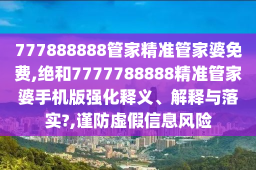777888888管家精准管家婆免费,绝和7777788888精准管家婆手机版强化释义、解释与落实?,谨防虚假信息风险
