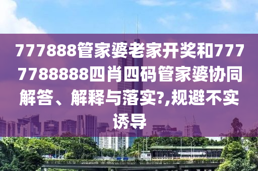 777888管家婆老家开奖和7777788888四肖四码管家婆协同解答、解释与落实?,规避不实诱导
