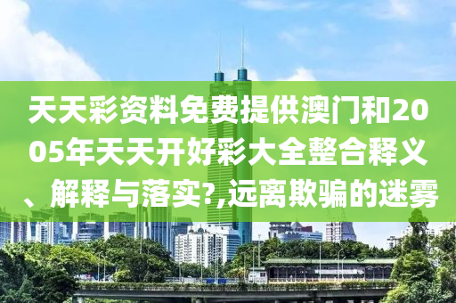 天天彩资料免费提供澳门和2005年天天开好彩大全整合释义、解释与落实?,远离欺骗的迷雾