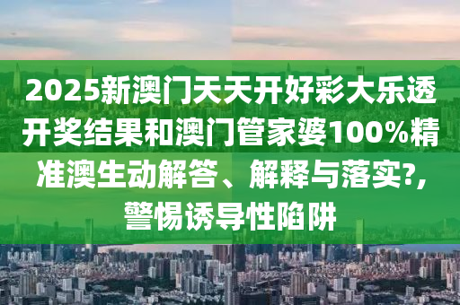 2025新澳门天天开好彩大乐透开奖结果和澳门管家婆100%精准澳生动解答、解释与落实?,警惕诱导性陷阱