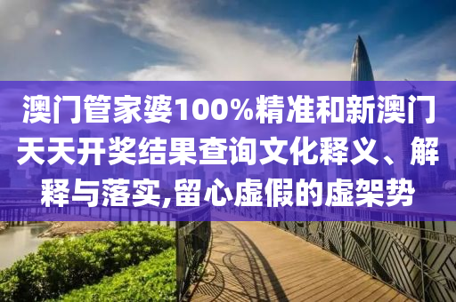澳门管家婆100%精准和新澳门天天开奖结果查询文化释义、解释与落实,留心虚假的虚架势