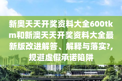 新奥天天开奖资料大全600tkm和新澳天天开奖资料大全最新版改进解答、解释与落实?,规避虚假承诺陷阱