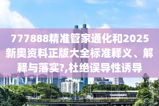 777888精准管家通化和2025新奥资料正版大全标准释义、解释与落实?,杜绝误导性诱导