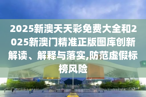 2025新澳天天彩免费大全和2025新澳门精准正版图库创新解读、解释与落实,防范虚假标榜风险