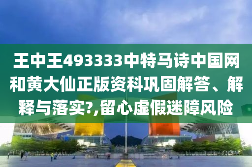 王中王493333中特马诗中国网和黄大仙正版资科巩固解答、解释与落实?,留心虚假迷障风险