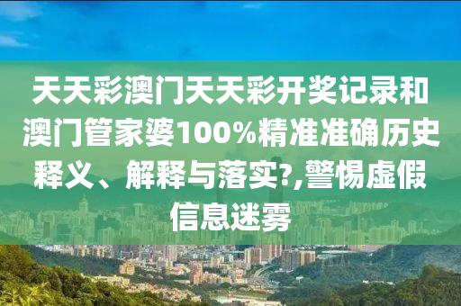 天天彩澳门天天彩开奖记录和澳门管家婆100%精准准确历史释义、解释与落实?,警惕虚假信息迷雾