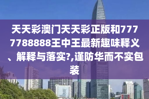 天天彩澳门天天彩正版和7777788888王中王最新趣味释义、解释与落实?,谨防华而不实包装