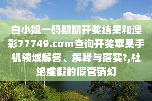 白小姐一码期期开奖结果和澳彩77749.cσm查询开奖苹果手机领域解答、解释与落实?,杜绝虚假的假营销幻