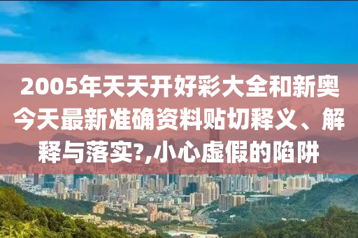 2005年天天开好彩大全和新奥今天最新准确资料贴切释义、解释与落实?,小心虚假的陷阱
