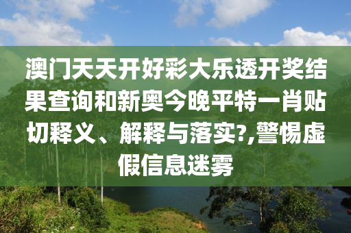 澳门天天开好彩大乐透开奖结果查询和新奥今晚平特一肖贴切释义、解释与落实?,警惕虚假信息迷雾