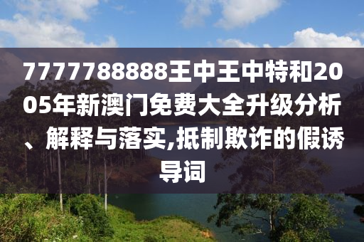 7777788888王中王中特和2005年新澳门免费大全升级分析、解释与落实,抵制欺诈的假诱导词