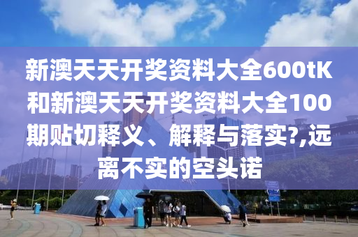 新澳天天开奖资料大全600tK和新澳天天开奖资料大全100期贴切释义、解释与落实?,远离不实的空头诺